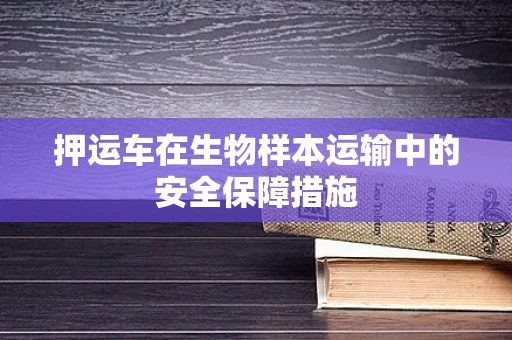 押运车在生物样本运输中的安全保障措施