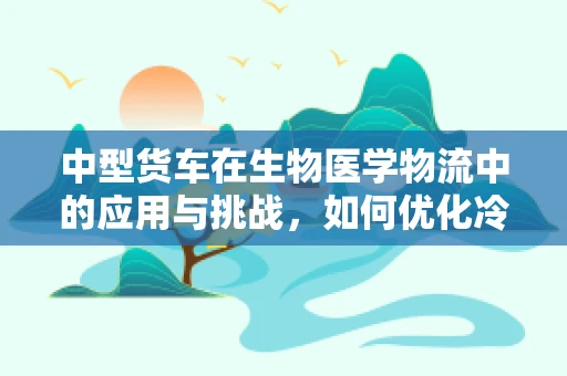 中型货车在生物医学物流中的应用与挑战，如何优化冷链运输？