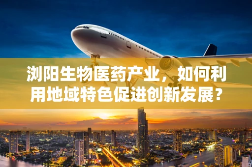 浏阳生物医药产业，如何利用地域特色促进创新发展？
