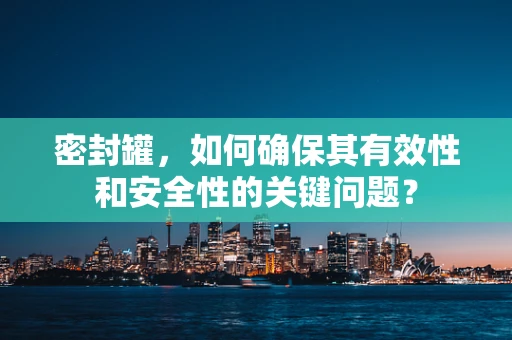 密封罐，如何确保其有效性和安全性的关键问题？
