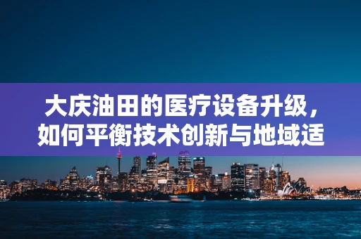 大庆油田的医疗设备升级，如何平衡技术创新与地域适应性？