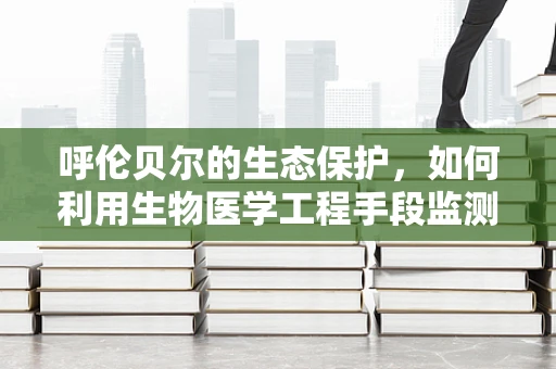 呼伦贝尔的生态保护，如何利用生物医学工程手段监测并改善草原生态？
