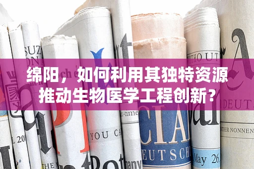 绵阳，如何利用其独特资源推动生物医学工程创新？