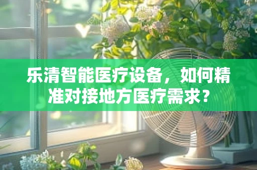 乐清智能医疗设备，如何精准对接地方医疗需求？