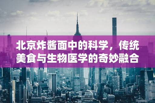 北京炸酱面中的科学，传统美食与生物医学的奇妙融合