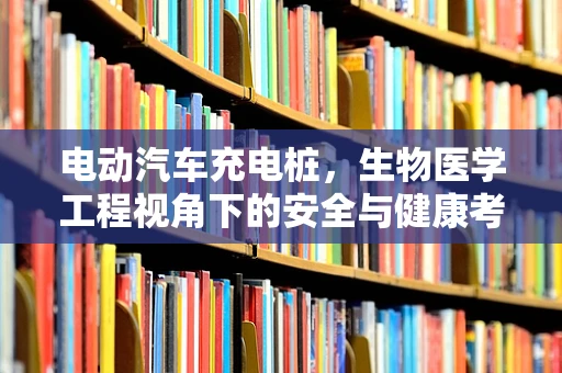 电动汽车充电桩，生物医学工程视角下的安全与健康考量