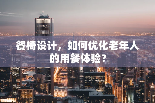 餐椅设计，如何优化老年人的用餐体验？