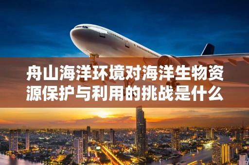 舟山海洋环境对海洋生物资源保护与利用的挑战是什么？
