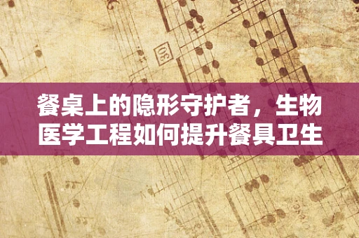 餐桌上的隐形守护者，生物医学工程如何提升餐具卫生？