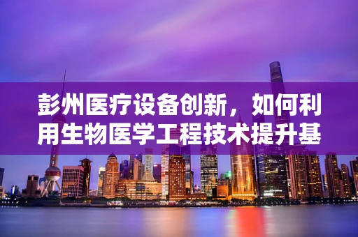 彭州医疗设备创新，如何利用生物医学工程技术提升基层医疗服务？