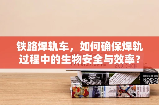 铁路焊轨车，如何确保焊轨过程中的生物安全与效率？