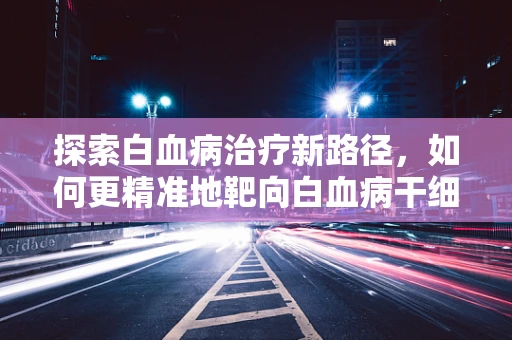 探索白血病治疗新路径，如何更精准地靶向白血病干细胞？