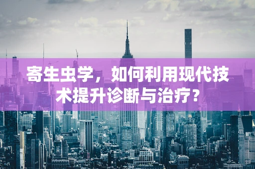 寄生虫学，如何利用现代技术提升诊断与治疗？