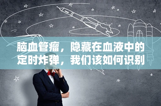 脑血管瘤，隐藏在血液中的定时炸弹，我们该如何识别与应对？