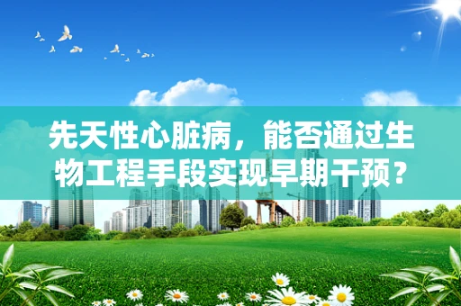 先天性心脏病，能否通过生物工程手段实现早期干预？