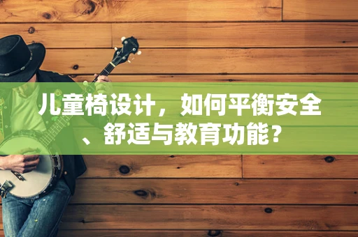 儿童椅设计，如何平衡安全、舒适与教育功能？