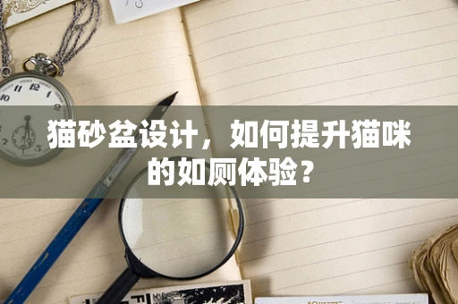 猫砂盆设计，如何提升猫咪的如厕体验？