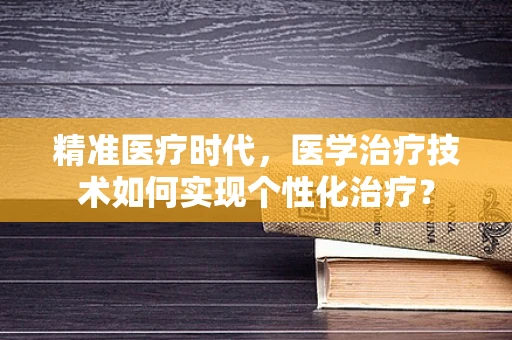 精准医疗时代，医学治疗技术如何实现个性化治疗？