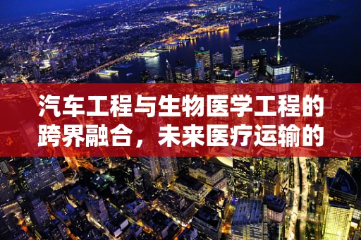 汽车工程与生物医学工程的跨界融合，未来医疗运输的无限可能？