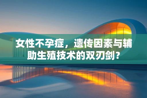 女性不孕症，遗传因素与辅助生殖技术的双刃剑？