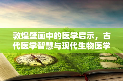 敦煌壁画中的医学启示，古代医学智慧与现代生物医学工程的碰撞