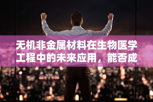 无机非金属材料在生物医学工程中的未来应用，能否成为下一代生物材料的关键？
