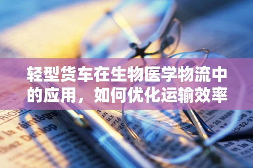 轻型货车在生物医学物流中的应用，如何优化运输效率与安全？