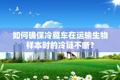 如何确保冷藏车在运输生物样本时的冷链不断？