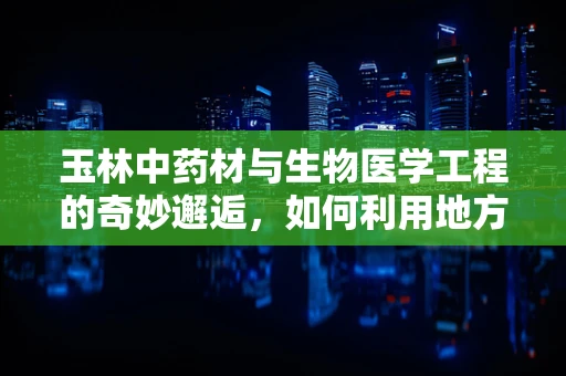 玉林中药材与生物医学工程的奇妙邂逅，如何利用地方资源推动创新发展？