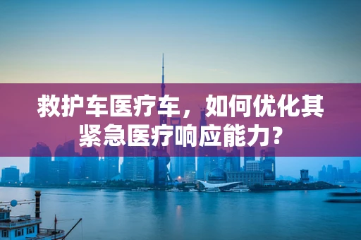 救护车医疗车，如何优化其紧急医疗响应能力？