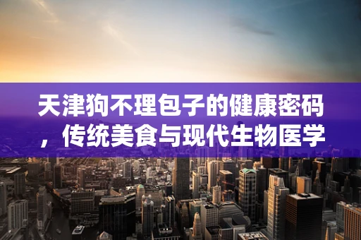 天津狗不理包子的健康密码，传统美食与现代生物医学的碰撞