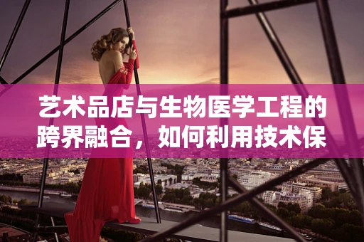 艺术品店与生物医学工程的跨界融合，如何利用技术保护艺术品的生命力？