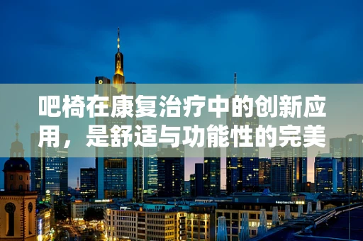 吧椅在康复治疗中的创新应用，是舒适与功能性的完美结合吗？