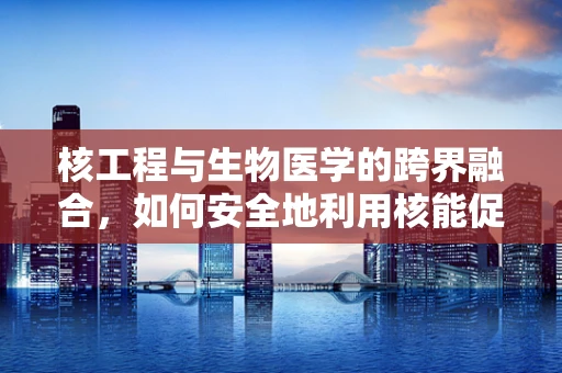 核工程与生物医学的跨界融合，如何安全地利用核能促进医疗技术创新？