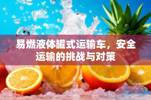 易燃液体罐式运输车，安全运输的挑战与对策