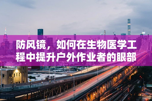 防风镜，如何在生物医学工程中提升户外作业者的眼部保护？