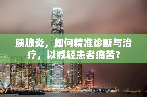 胰腺炎，如何精准诊断与治疗，以减轻患者痛苦？