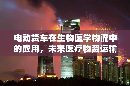 电动货车在生物医学物流中的应用，未来医疗物资运输的绿色革命？