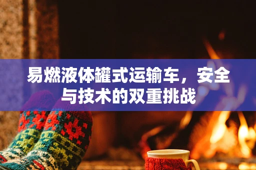 易燃液体罐式运输车，安全与技术的双重挑战