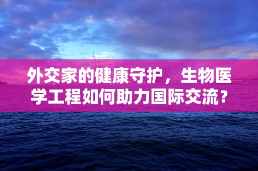 外交家的健康守护，生物医学工程如何助力国际交流？