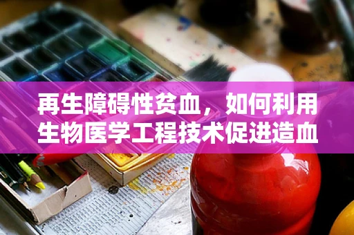 再生障碍性贫血，如何利用生物医学工程技术促进造血功能恢复？
