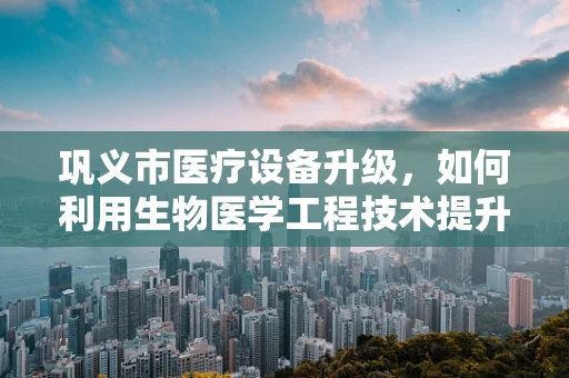 巩义市医疗设备升级，如何利用生物医学工程技术提升基层医疗服务？