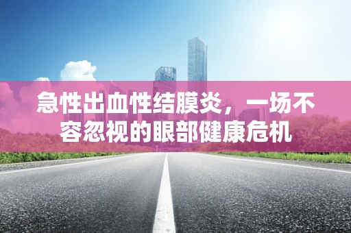 急性出血性结膜炎，一场不容忽视的眼部健康危机