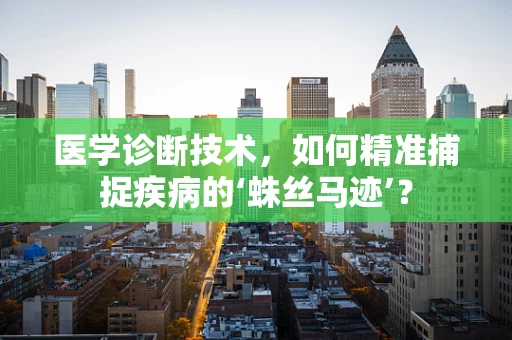 医学诊断技术，如何精准捕捉疾病的‘蛛丝马迹’？