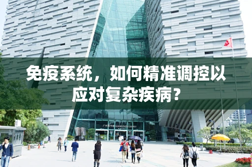 免疫系统，如何精准调控以应对复杂疾病？