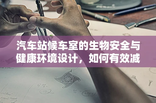 汽车站候车室的生物安全与健康环境设计，如何有效减少病毒传播？