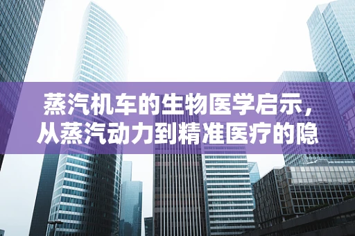 蒸汽机车的生物医学启示，从蒸汽动力到精准医疗的隐喻