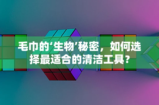 毛巾的‘生物’秘密，如何选择最适合的清洁工具？