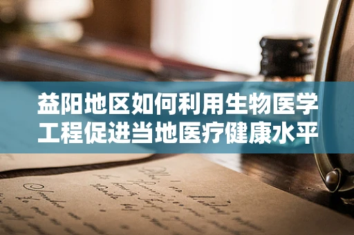 益阳地区如何利用生物医学工程促进当地医疗健康水平提升？
