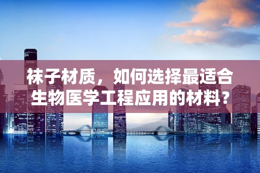 袜子材质，如何选择最适合生物医学工程应用的材料？